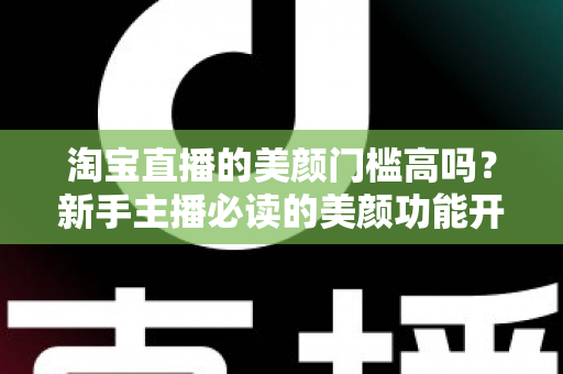 淘宝直播的美颜门槛高吗?新手主播必读的美颜功能开启条件与实用技巧全解析 淘宝直播的美颜门槛高吗?新手主播必读的美颜功能开启条件与实用技巧全解析