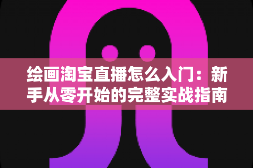 绘画淘宝直播怎么入门：新手从零开始的完整实战指南