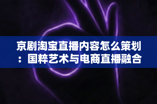 京剧淘宝直播内容怎么策划:国粹艺术与电商直播融合的全流程实战指南 京剧淘宝直播内容怎么策划:国粹艺术与电商直播融合的全流程实战指南