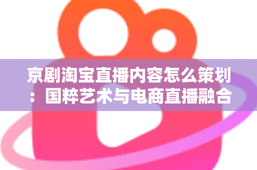 京剧淘宝直播内容怎么策划：国粹艺术与电商直播融合的全流程实战指南