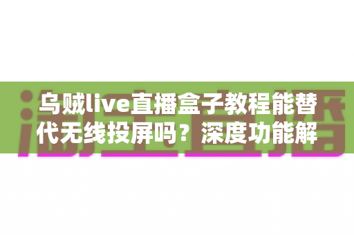 乌贼live直播盒子教程能替代无线投屏吗?深度功能解析与实操指南全攻略 乌贼live直播盒子教程能替代无线投屏吗?深度功能解析与实操指南全攻略