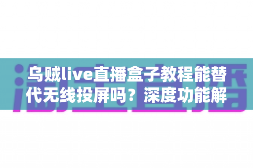 乌贼live直播盒子教程能替代无线投屏吗？深度功能解析与实操指南全攻略