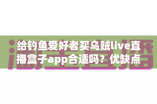 给钓鱼爱好者买乌贼live直播盒子app合适吗？优缺点全面解析与实用选购指南