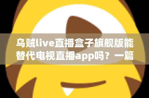 乌贼live直播盒子旗舰版能替代电视直播app吗？一篇看懂直播盒子与电视直播软件的深度对比指南