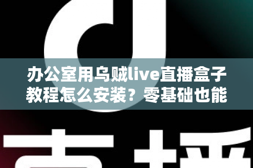 办公室用乌贼live直播盒子教程怎么安装？零基础也能看懂的完整安装指南与实用技巧