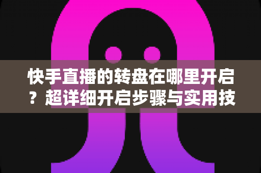 快手直播的转盘在哪里开启?超详细开启步骤与实用技巧全解析 快手直播的转盘在哪里开启?超详细开启步骤与实用技巧全解析