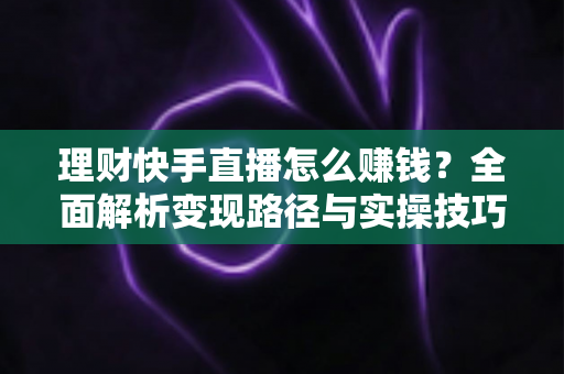 理财快手直播怎么赚钱?全面解析变现路径与实操技巧 理财快手直播怎么赚钱?全面解析变现路径与实操技巧