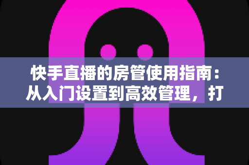 快手直播的房管使用指南：从入门设置到高效管理，打造优质直播间的必备手册