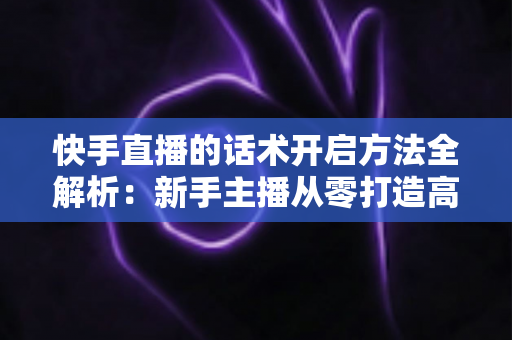 快手直播的话术开启方法全解析：新手主播从零打造高互动、高转化直播间的实战指南