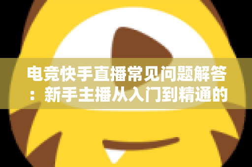 电竞快手直播常见问题解答：新手主播从入门到精通的实战指南