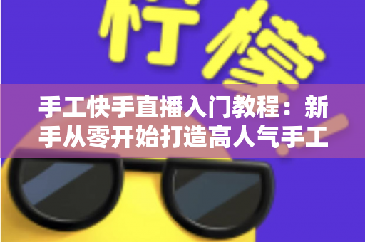 手工快手直播入门教程：新手从零开始打造高人气手工直播间的完全指南