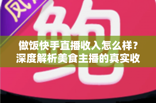 做饭快手直播收入怎么样？深度解析美食主播的真实收入来源、变现技巧与未来前景