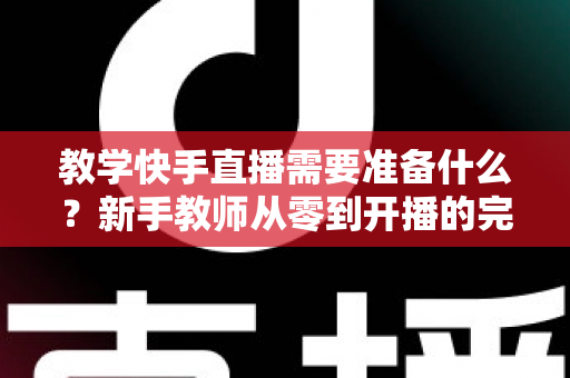 教学快手直播需要准备什么？新手教师从零到开播的完整准备清单与实战指南