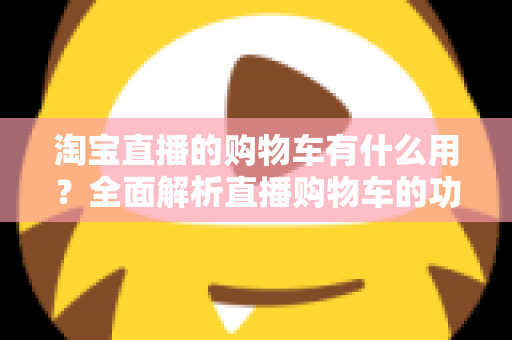 淘宝直播的购物车有什么用?全面解析直播购物车的功能与实用技巧 淘宝直播的购物车有什么用?全面解析直播购物车的功能与实用技巧