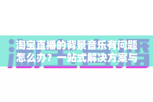 淘宝直播的背景音乐有问题怎么办?一站式解决方案与实用避坑指南 淘宝直播的背景音乐有问题怎么办?一站式解决方案与实用避坑指南