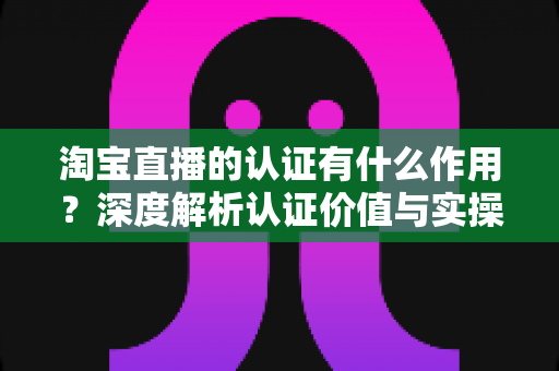淘宝直播的认证有什么作用?深度解析认证价值与实操全指南 淘宝直播的认证有什么作用?深度解析认证价值与实操全指南