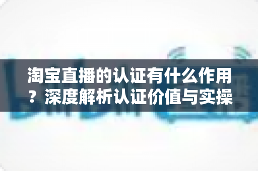 淘宝直播的认证有什么作用?深度解析认证价值与实操全指南 淘宝直播的认证有什么作用?深度解析认证价值与实操全指南