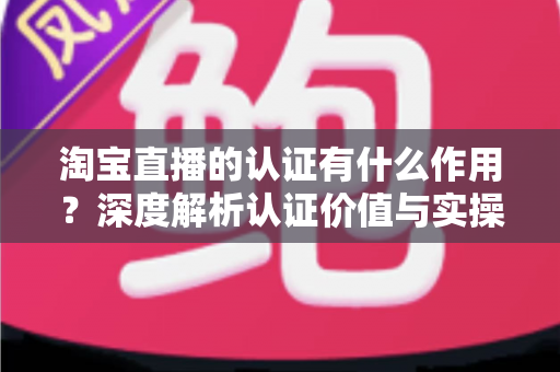 淘宝直播的认证有什么作用?深度解析认证价值与实操全指南 淘宝直播的认证有什么作用?深度解析认证价值与实操全指南
