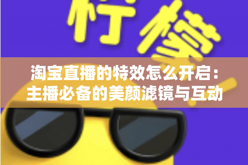 淘宝直播的特效怎么开启：主播必备的美颜滤镜与互动特效开启全攻略