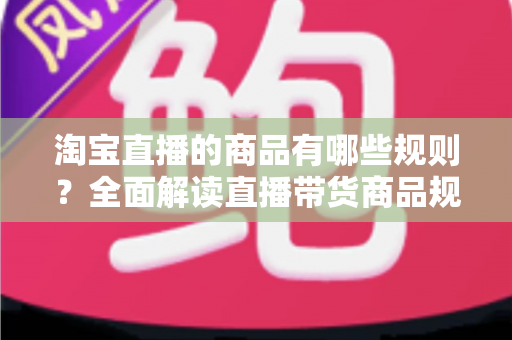 淘宝直播的商品有哪些规则?全面解读直播带货商品规范与选品要求 淘宝直播的商品有哪些规则?全面解读直播带货商品规范与选品要求