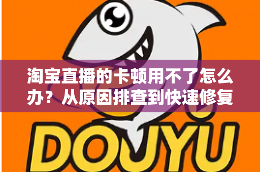淘宝直播的卡顿用不了怎么办？从原因排查到快速修复的完整解决方案