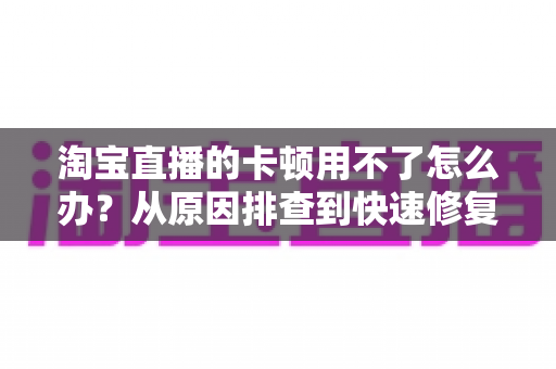 淘宝直播的卡顿用不了怎么办？从原因排查到快速修复的完整解决方案