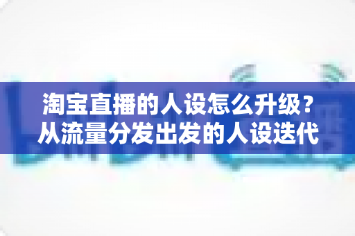 淘宝直播的人设怎么升级？从流量分发出发的人设迭代全攻略，让粉丝记住你、信任你、追随你