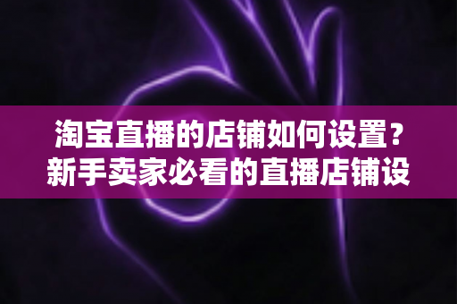 淘宝直播的店铺如何设置？新手卖家必看的直播店铺设置全流程指南