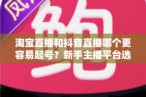淘宝直播和抖音直播哪个更容易起号？新手主播平台选择深度对比与实战指南