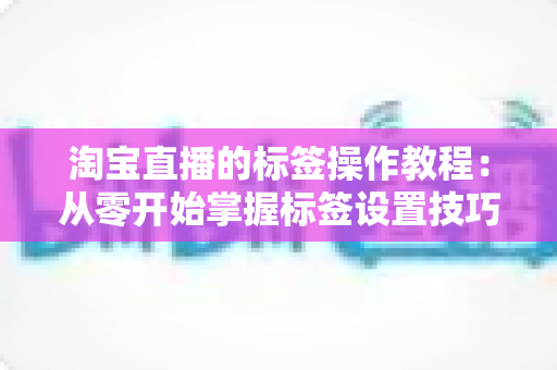 淘宝直播的标签操作教程:从零开始掌握标签设置技巧,助力直播间精准引流与高效转化 淘宝直播的标签操作教程:从零开始掌握标签设置技巧,助力直播间精准引流与高效转化