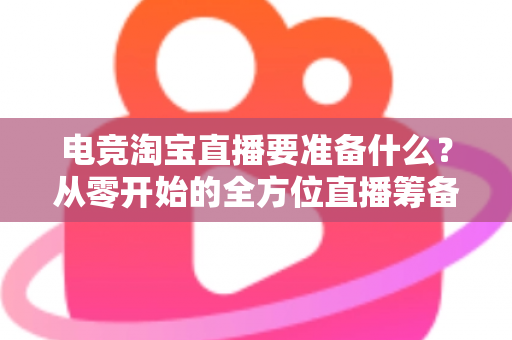 电竞淘宝直播要准备什么?从零开始的全方位直播筹备实战指南 电竞淘宝直播要准备什么?从零开始的全方位直播筹备实战指南
