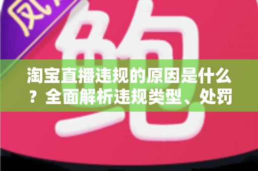 淘宝直播违规的原因是什么？全面解析违规类型、处罚机制与避坑指南