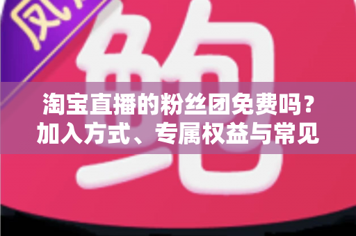 淘宝直播的粉丝团免费吗?加入方式、专属权益与常见问题一文读懂 淘宝直播的粉丝团免费吗?加入方式、专属权益与常见问题一文读懂