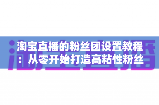 淘宝直播的粉丝团设置教程：从零开始打造高粘性粉丝阵地的完整指南