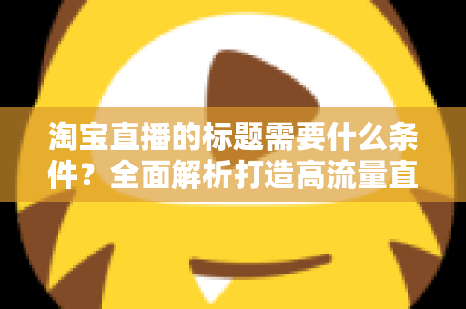 淘宝直播的标题需要什么条件?全面解析打造高流量直播标题的必备要素与实用技巧 淘宝直播的标题需要什么条件?全面解析打造高流量直播标题的必备要素与实用技巧