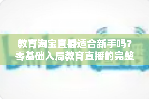 教育淘宝直播适合新手吗？零基础入局教育直播的完整指南与实战攻略