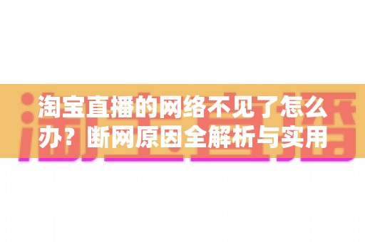 淘宝直播的网络不见了怎么办？断网原因全解析与实用解决方案大全