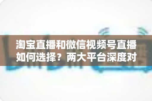 淘宝直播和微信视频号直播如何选择?两大平台深度对比与实战决策全指南 淘宝直播和微信视频号直播如何选择?两大平台深度对比与实战决策全指南