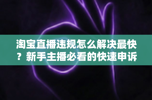 淘宝直播违规怎么解决最快？新手主播必看的快速申诉与解封全攻略