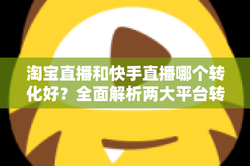 淘宝直播和快手直播哪个转化好?全面解析两大平台转化率差异,帮你选对直播阵地 淘宝直播和快手直播哪个转化好?全面解析两大平台转化率差异,帮你选对直播阵地
