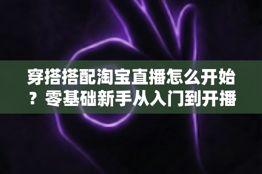 穿搭搭配淘宝直播怎么开始?零基础新手从入门到开播的完整实战指南 穿搭搭配淘宝直播怎么开始?零基础新手从入门到开播的完整实战指南
