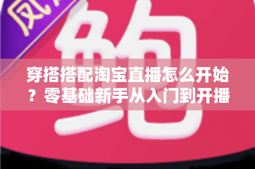 穿搭搭配淘宝直播怎么开始?零基础新手从入门到开播的完整实战指南 穿搭搭配淘宝直播怎么开始?零基础新手从入门到开播的完整实战指南