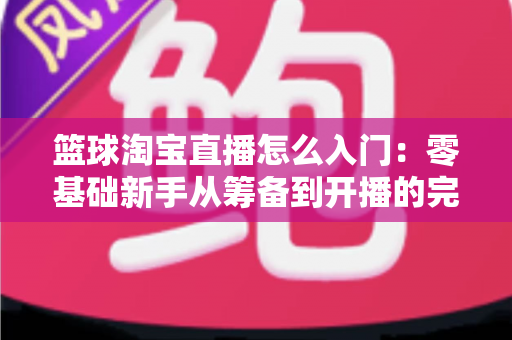 篮球淘宝直播怎么入门:零基础新手从筹备到开播的完整实战指南 篮球淘宝直播怎么入门:零基础新手从筹备到开播的完整实战指南