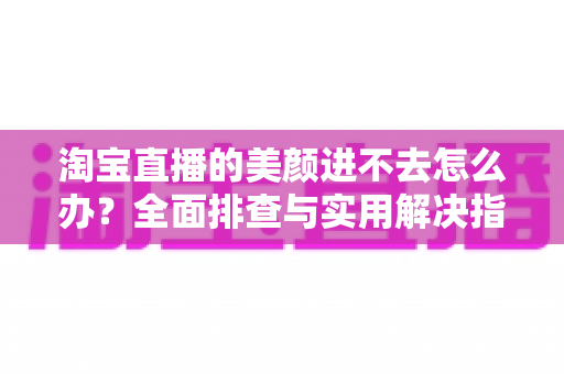 淘宝直播的美颜进不去怎么办？全面排查与实用解决指南，助主播快速恢复美颜开播
