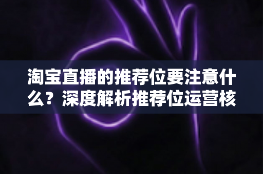 淘宝直播的推荐位要注意什么?深度解析推荐位运营核心要点与避坑指南 淘宝直播的推荐位要注意什么?深度解析推荐位运营核心要点与避坑指南