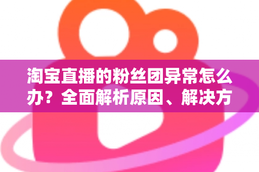 淘宝直播的粉丝团异常怎么办?全面解析原因、解决方法与预防指南 淘宝直播的粉丝团异常怎么办?全面解析原因、解决方法与预防指南