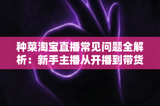 种菜淘宝直播常见问题全解析:新手主播从开播到带货的实战指南 种菜淘宝直播常见问题全解析:新手主播从开播到带货的实战指南
