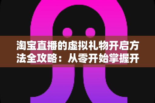 淘宝直播的虚拟礼物开启方法全攻略：从零开始掌握开通技巧，让直播间互动与收益双提升
