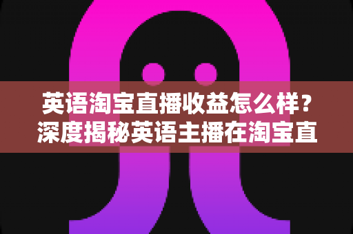 英语淘宝直播收益怎么样？深度揭秘英语主播在淘宝直播间的真实收入与赚钱潜力