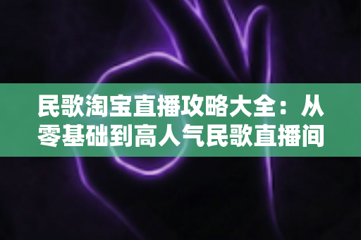民歌淘宝直播攻略大全：从零基础到高人气民歌直播间的实战指南